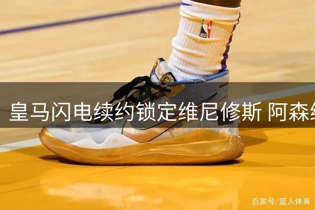 皇马闪电续约锁定维尼修斯 阿森纳亿元引援计划遭重挫