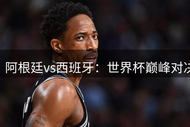 阿根廷vs西班牙：世界杯巅峰对决，两种足球风格的终极较量